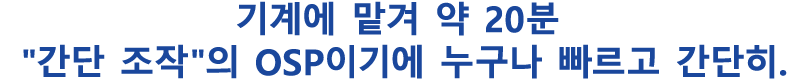 기계에 맡겨 약 20분“간단 조작”의 OSP이기에 누구나 빠르고 간단히.