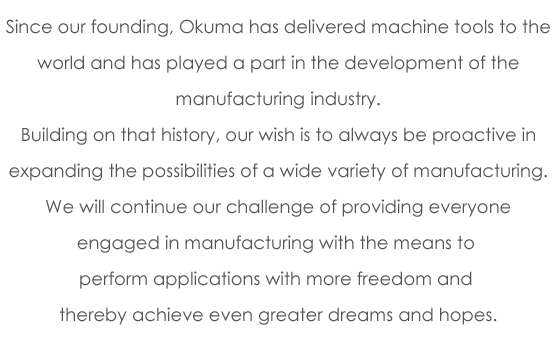 Since our founding, Okuma has delivered machine tools to the world and has played a part in the development of the manufacturing industry. Building on that history, our wish is to always be proactive in expanding the possibilities of a wide variety of manufacturing. We will continue our challenge of providing everyone engaged in manufacturing with the means to perform applications with more freedom and thereby achieve even greater dreams and hopes.