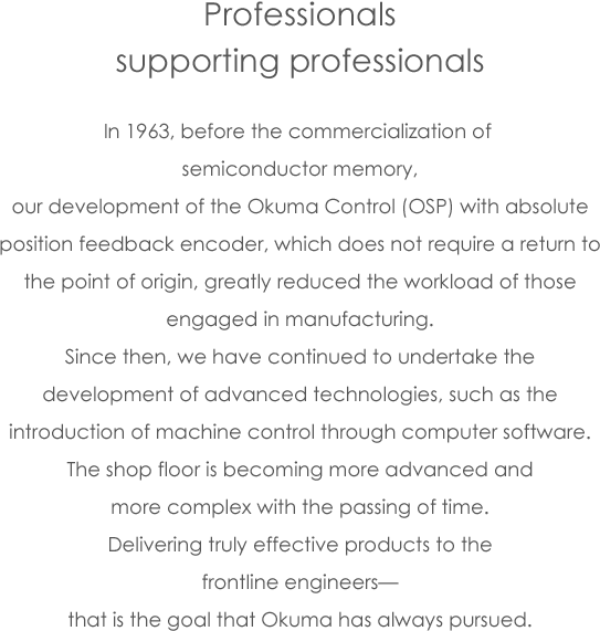 Professionals supporting professionals In 1963, before the commercialization of semiconductor memory, our development of the Okuma Control (OSP) with absolute position feedback encoder, which does not require a return to the point of origin, greatly reduced the workload of those engaged in manufacturing. Since then, we have continued to undertake the development of advanced technologies, such as the introduction of machine control through computer software. The shop floor is becoming more advanced and more complex with the passing of time. Delivering truly effective products to the frontline engineers— that is the goal that Okuma has always pursued.