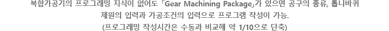 복합가공기의 프로그래밍 지식이 없어도 「Gear Machining Package」가 있으면 공구의 종류, 톱니바퀴 제원의 입력과 가공조건의 입력으로 프로그램 작성이 가능.